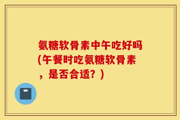 氨糖软骨素中午吃好吗(午餐时吃氨糖软骨素，是否合适？)