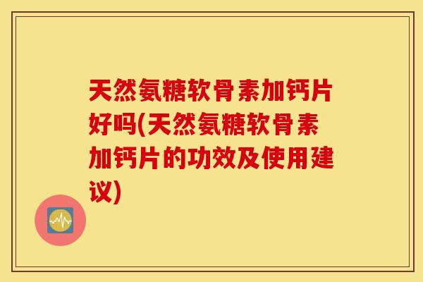 天然氨糖软骨素加钙片好吗(天然氨糖软骨素加钙片的功效及使用建议)