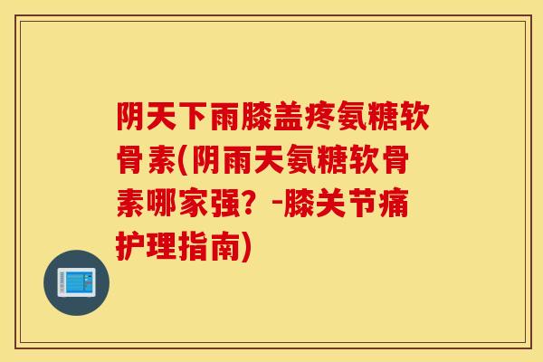 阴天下雨膝盖疼氨糖软骨素(阴雨天氨糖软骨素哪家强？-膝关节痛护理指南)