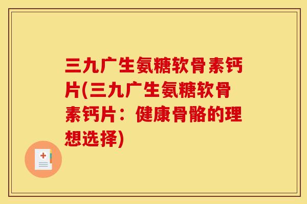 三九广生氨糖软骨素钙片(三九广生氨糖软骨素钙片：健康骨骼的理想选择)