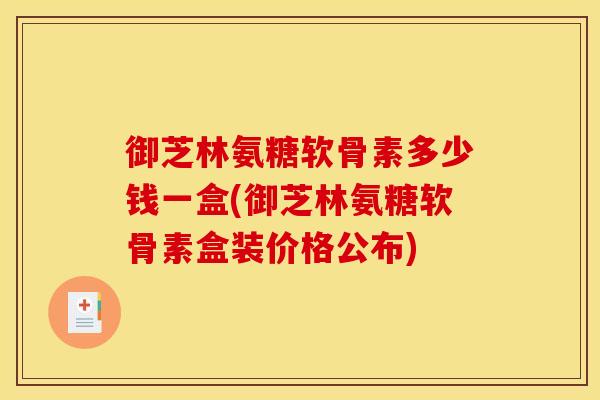 御芝林氨糖软骨素多少钱一盒(御芝林氨糖软骨素盒装价格公布)