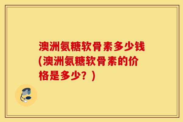 澳洲氨糖软骨素多少钱(澳洲氨糖软骨素的价格是多少？)