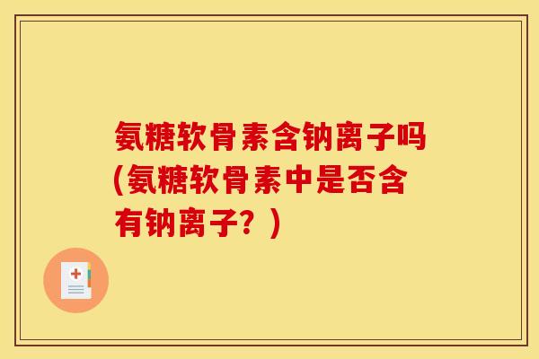 氨糖软骨素含钠离子吗(氨糖软骨素中是否含有钠离子？)