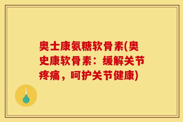 奥士康氨糖软骨素(奥史康软骨素：缓解关节疼痛，呵护关节健康)