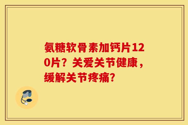 氨糖软骨素加钙片120片？关爱关节健康，缓解关节疼痛？
