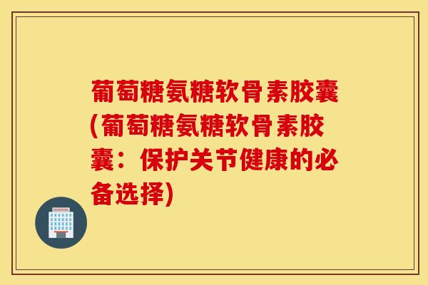 葡萄糖氨糖软骨素胶囊(葡萄糖氨糖软骨素胶囊：保护关节健康的必备选择)