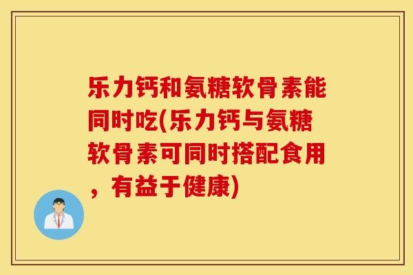 乐力钙和氨糖软骨素能同时吃(乐力钙与氨糖软骨素可同时搭配食用，有益于健康)