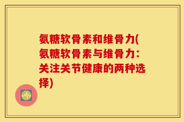 氨糖软骨素和维骨力(氨糖软骨素与维骨力：关注关节健康的两种选择)