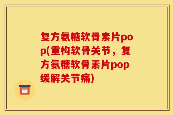 复方氨糖软骨素片pop(重构软骨关节，复方氨糖软骨素片pop缓解关节痛)