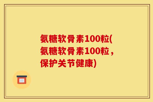 氨糖软骨素100粒(氨糖软骨素100粒，保护关节健康)