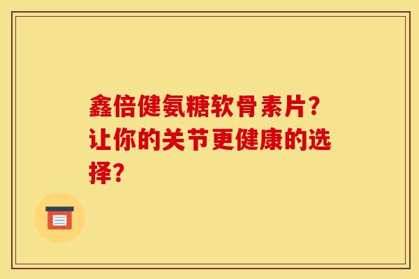 鑫倍健氨糖软骨素片？让你的关节更健康的选择？