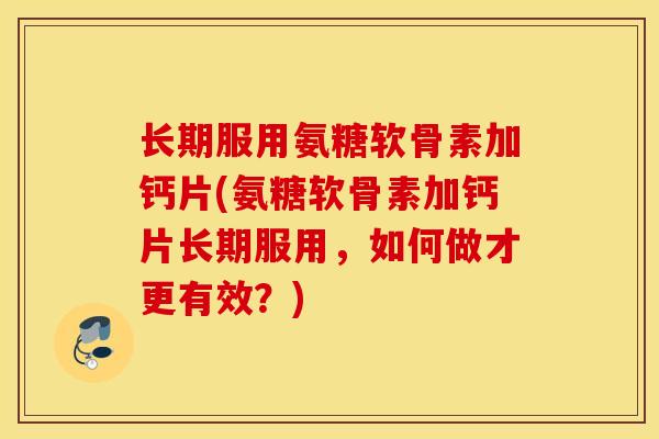长期服用氨糖软骨素加钙片(氨糖软骨素加钙片长期服用，如何做才更有效？)