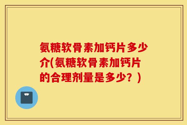 氨糖软骨素加钙片多少介(氨糖软骨素加钙片的合理剂量是多少?) 氨糖软骨素加钙片多少介(氨糖软骨素加钙片的合理剂量是多少?)