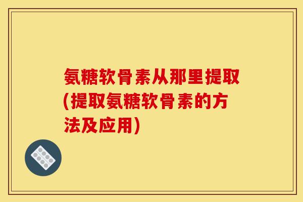 氨糖软骨素从那里提取(提取氨糖软骨素的方法及应用)
