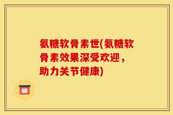 氨糖软骨素世(氨糖软骨素效果深受欢迎， 助力关节健康)