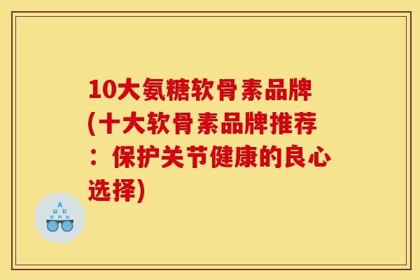 10大氨糖软骨素品牌(十大软骨素品牌推荐：保护关节健康的良心选择)
