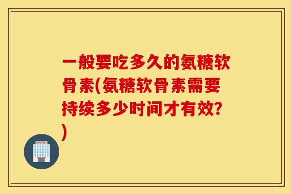 一般要吃多久的氨糖软骨素(氨糖软骨素需要持续多少时间才有效？)