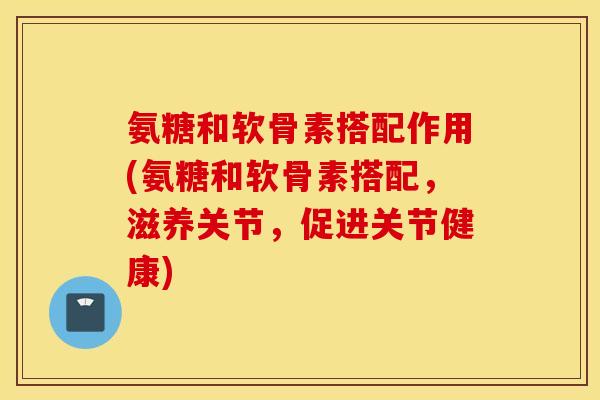 氨糖和软骨素搭配作用(氨糖和软骨素搭配，滋养关节，促进关节健康)