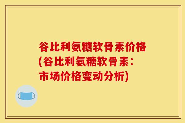 谷比利氨糖软骨素价格(谷比利氨糖软骨素:市场价格变动分析) 谷比利氨糖软骨素价格(谷比利氨糖软骨素:市场价格变动分析)