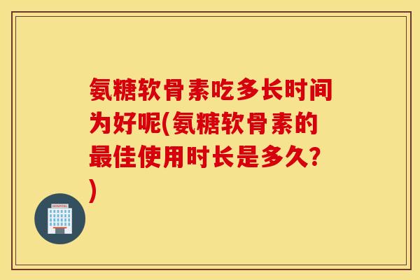 氨糖软骨素吃多长时间为好呢(氨糖软骨素的最佳使用时长是多久？)