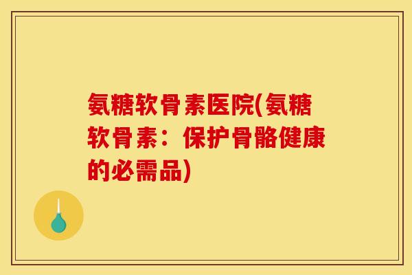 氨糖软骨素医院(氨糖软骨素：保护骨骼健康的必需品)