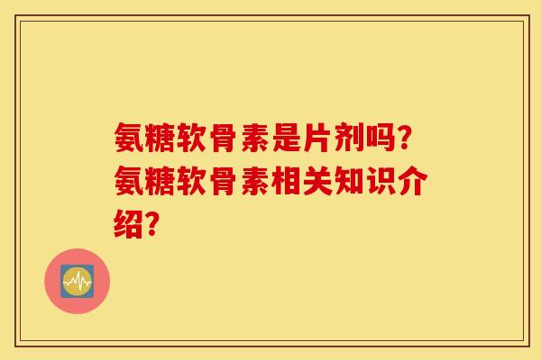 氨糖软骨素是片剂吗？氨糖软骨素相关知识介绍？