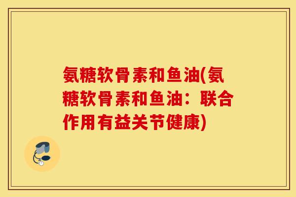 氨糖软骨素和鱼油(氨糖软骨素和鱼油:联合作用有益关节健康) 氨糖软骨素和鱼油(氨糖软骨素和鱼油:联合作用有益关节健康)
