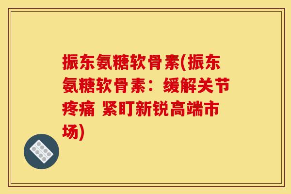 振东氨糖软骨素(振东氨糖软骨素：缓解关节疼痛 紧盯新锐高端市场)