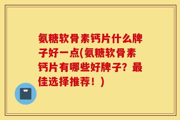 氨糖软骨素钙片什么牌子好一点(氨糖软骨素钙片有哪些好牌子？最佳选择推荐！)