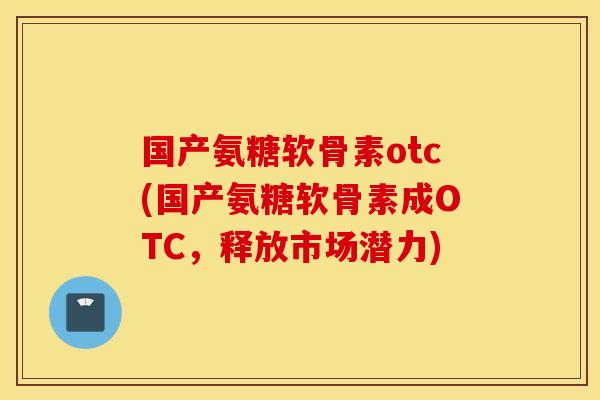 国产氨糖软骨素otc(国产氨糖软骨素成OTC，释放市场潜力)
