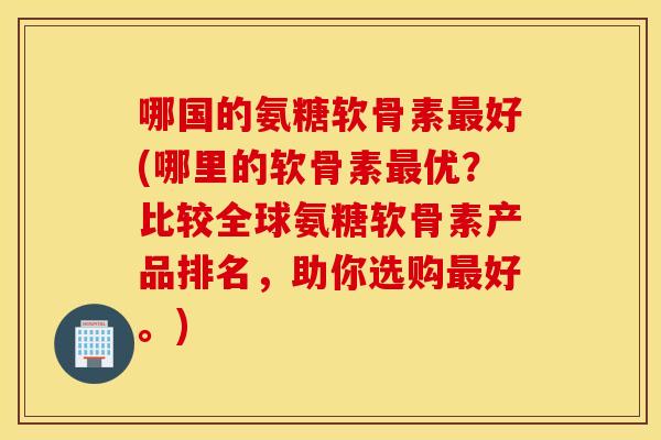 哪国的氨糖软骨素最好(哪里的软骨素最优？比较全球氨糖软骨素产品排名，助你选购最好。)