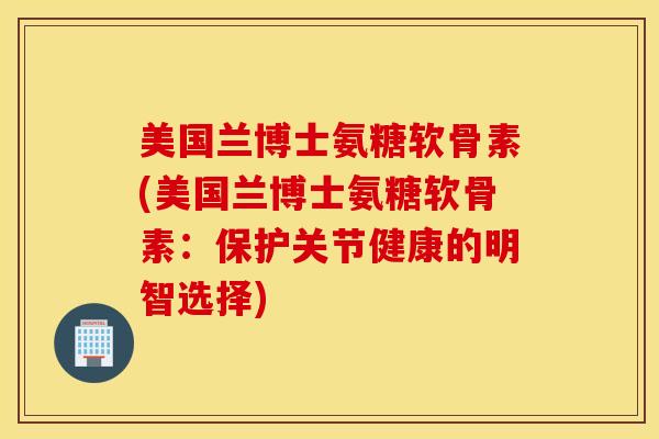 美国兰博士氨糖软骨素(美国兰博士氨糖软骨素：保护关节健康的明智选择)