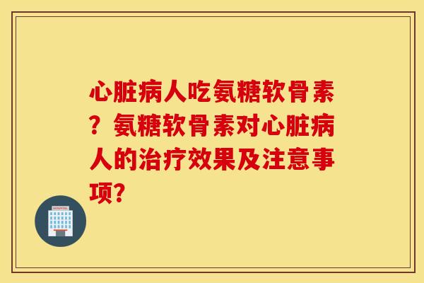 心脏病人吃氨糖软骨素？氨糖软骨素对心脏病人的治疗效果及注意事项？