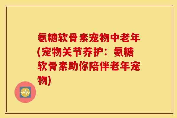 氨糖软骨素宠物中老年(宠物关节养护：氨糖软骨素助你陪伴老年宠物)