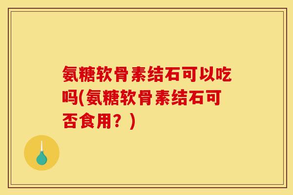 氨糖软骨素结石可以吃吗(氨糖软骨素结石可否食用？)