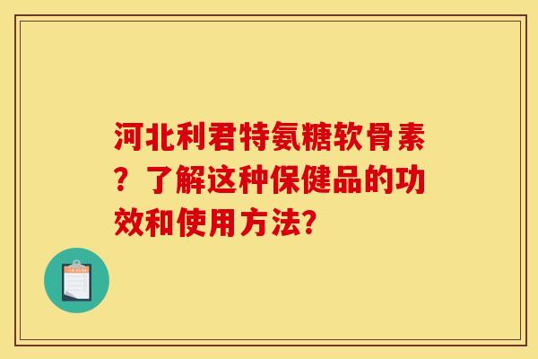 河北利君特氨糖软骨素？了解这种保健品的功效和使用方法？