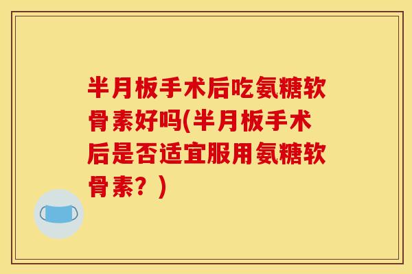 半月板手术后吃氨糖软骨素好吗(半月板手术后是否适宜服用氨糖软骨素？)