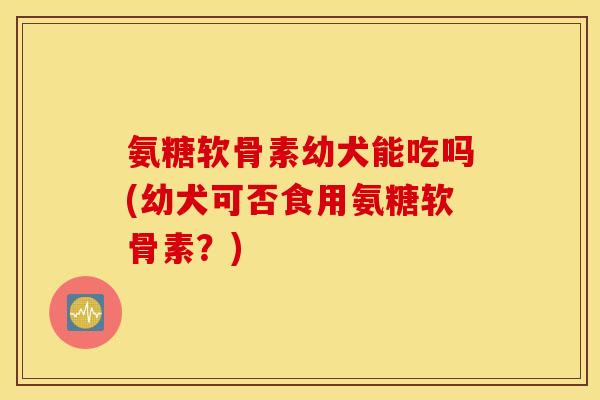 氨糖软骨素幼犬能吃吗(幼犬可否食用氨糖软骨素?) 氨糖软骨素幼犬能吃吗(幼犬可否食用氨糖软骨素?)