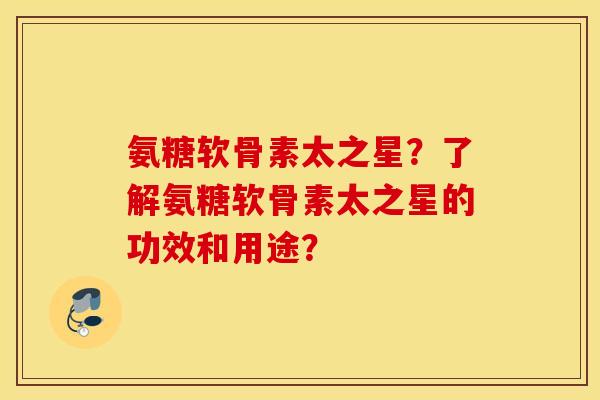 氨糖软骨素太之星？了解氨糖软骨素太之星的功效和用途？