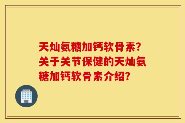 天灿氨糖加钙软骨素？关于关节保健的天灿氨糖加钙软骨素介绍？