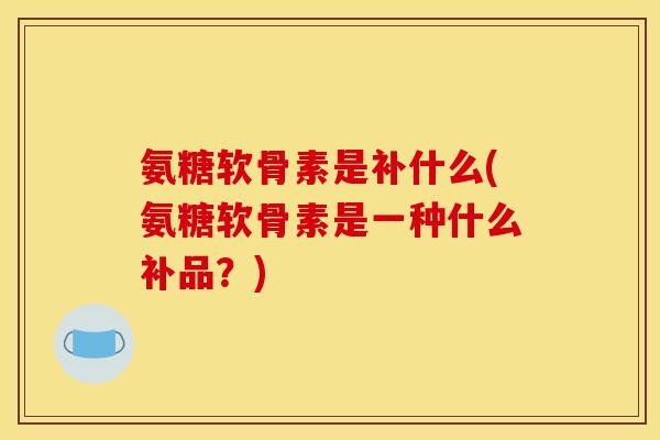 氨糖软骨素是补什么(氨糖软骨素是一种什么补品？)