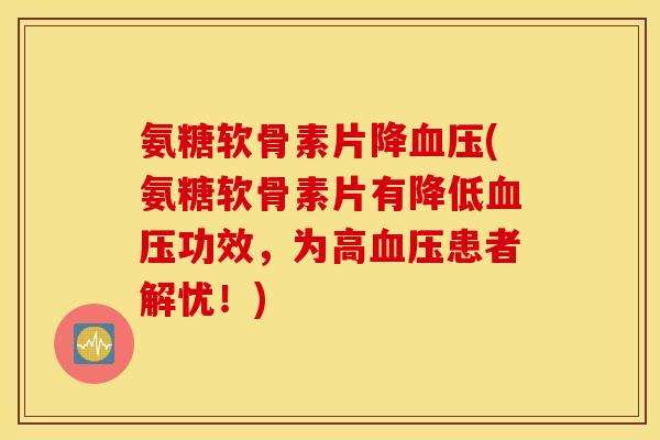 氨糖软骨素片降血压(氨糖软骨素片有降低血压功效，为高血压患者解忧！)