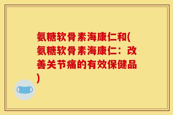 氨糖软骨素海康仁和(氨糖软骨素海康仁：改善关节痛的有效保健品)