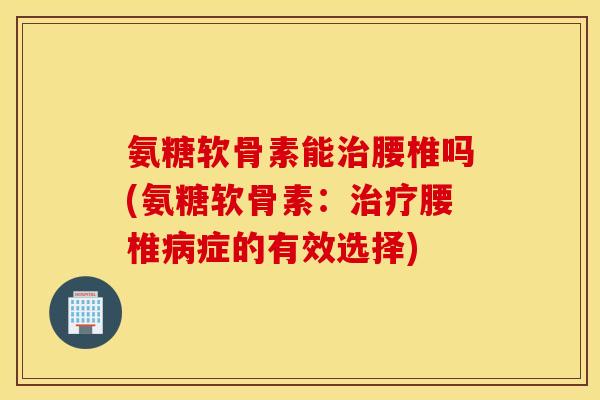 氨糖软骨素能治腰椎吗(氨糖软骨素：治疗腰椎病症的有效选择)