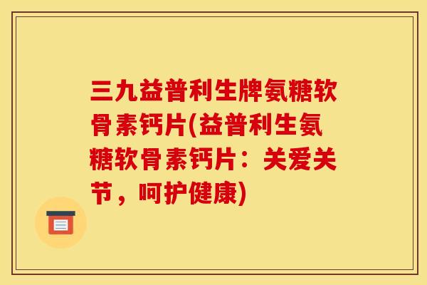 三九益普利生牌氨糖软骨素钙片(益普利生氨糖软骨素钙片：关爱关节，呵护健康)