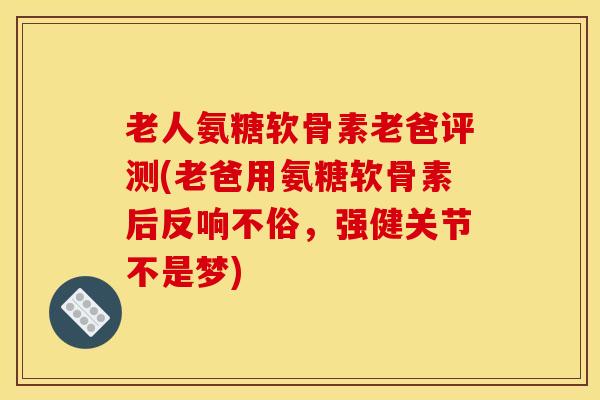 老人氨糖软骨素老爸评测(老爸用氨糖软骨素后反响不俗，强健关节不是梦)
