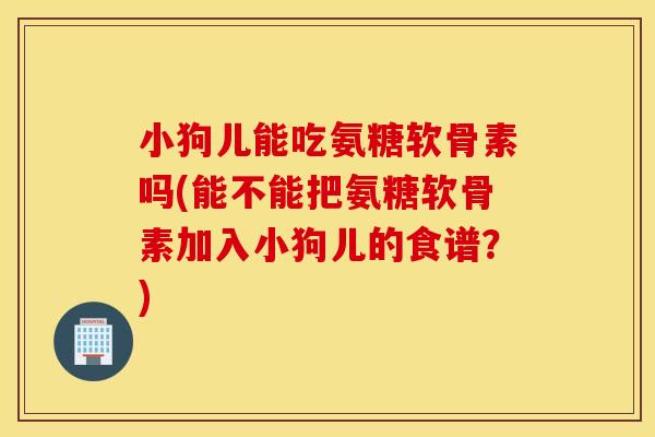 小狗儿能吃氨糖软骨素吗(能不能把氨糖软骨素加入小狗儿的食谱？)