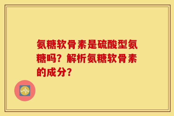氨糖软骨素是硫酸型氨糖吗?解析氨糖软骨素的成分? 氨糖软骨素是硫酸型氨糖吗?解析氨糖软骨素的成分?