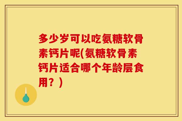 多少岁可以吃氨糖软骨素钙片呢(氨糖软骨素钙片适合哪个年龄层食用？)