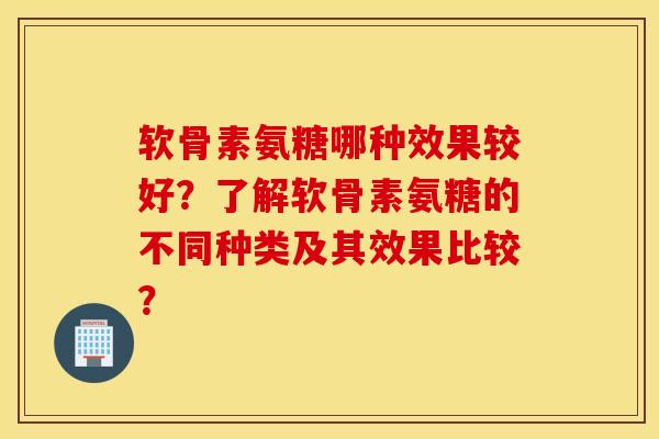 软骨素氨糖哪种效果较好？了解软骨素氨糖的不同种类及其效果比较？